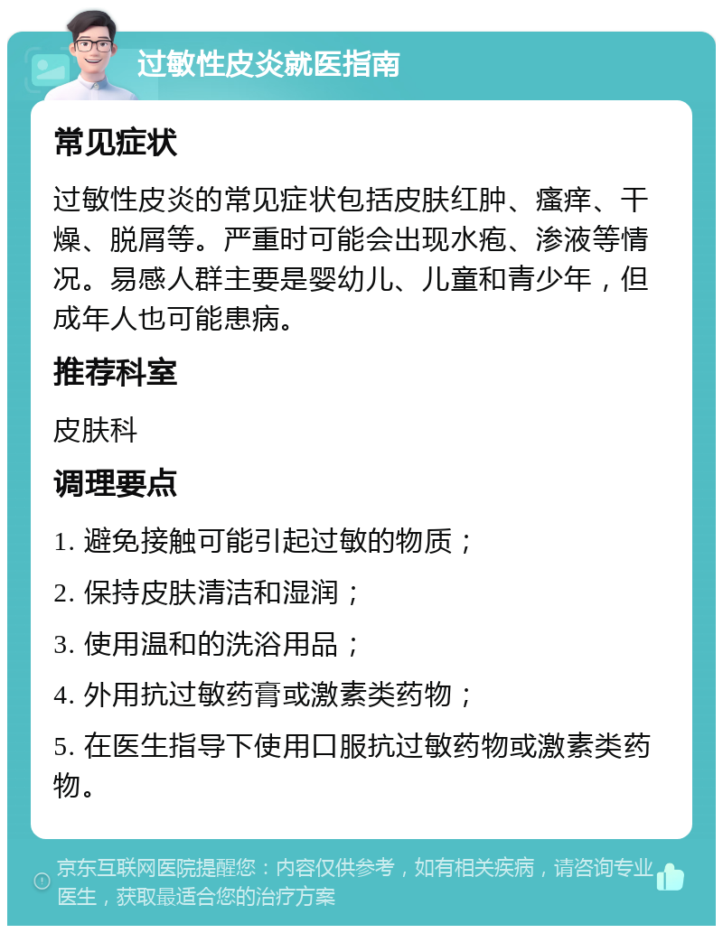 过敏性皮炎就医指南 常见症状 过敏性皮炎的常见症状包括皮肤红肿、瘙痒、干燥、脱屑等。严重时可能会出现水疱、渗液等情况。易感人群主要是婴幼儿、儿童和青少年，但成年人也可能患病。 推荐科室 皮肤科 调理要点 1. 避免接触可能引起过敏的物质； 2. 保持皮肤清洁和湿润； 3. 使用温和的洗浴用品； 4. 外用抗过敏药膏或激素类药物； 5. 在医生指导下使用口服抗过敏药物或激素类药物。