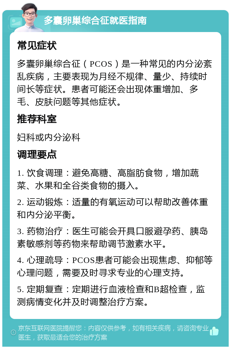 多囊卵巢综合征就医指南 常见症状 多囊卵巢综合征（PCOS）是一种常见的内分泌紊乱疾病，主要表现为月经不规律、量少、持续时间长等症状。患者可能还会出现体重增加、多毛、皮肤问题等其他症状。 推荐科室 妇科或内分泌科 调理要点 1. 饮食调理：避免高糖、高脂肪食物，增加蔬菜、水果和全谷类食物的摄入。 2. 运动锻炼：适量的有氧运动可以帮助改善体重和内分泌平衡。 3. 药物治疗：医生可能会开具口服避孕药、胰岛素敏感剂等药物来帮助调节激素水平。 4. 心理疏导：PCOS患者可能会出现焦虑、抑郁等心理问题，需要及时寻求专业的心理支持。 5. 定期复查：定期进行血液检查和B超检查，监测病情变化并及时调整治疗方案。