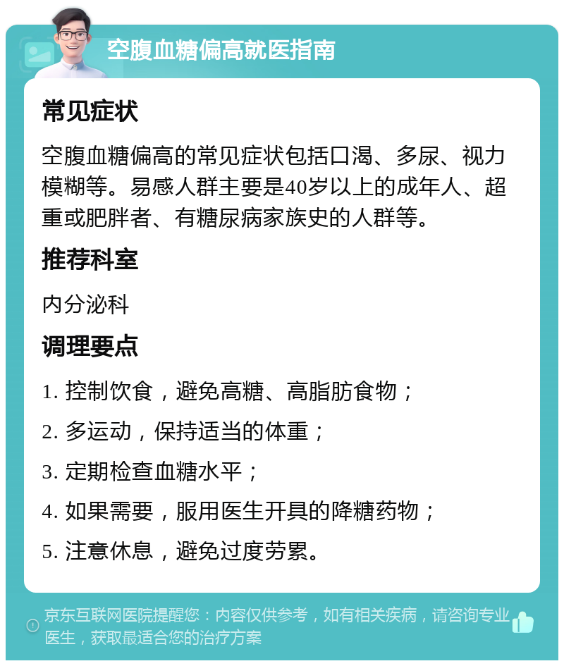 空腹血糖偏高就医指南 常见症状 空腹血糖偏高的常见症状包括口渴、多尿、视力模糊等。易感人群主要是40岁以上的成年人、超重或肥胖者、有糖尿病家族史的人群等。 推荐科室 内分泌科 调理要点 1. 控制饮食，避免高糖、高脂肪食物； 2. 多运动，保持适当的体重； 3. 定期检查血糖水平； 4. 如果需要，服用医生开具的降糖药物； 5. 注意休息，避免过度劳累。