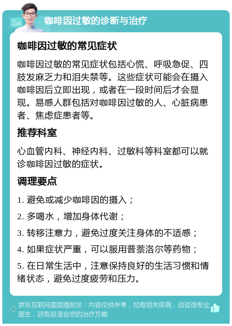 咖啡因过敏的诊断与治疗 咖啡因过敏的常见症状 咖啡因过敏的常见症状包括心慌、呼吸急促、四肢发麻乏力和泪失禁等。这些症状可能会在摄入咖啡因后立即出现，或者在一段时间后才会显现。易感人群包括对咖啡因过敏的人、心脏病患者、焦虑症患者等。 推荐科室 心血管内科、神经内科、过敏科等科室都可以就诊咖啡因过敏的症状。 调理要点 1. 避免或减少咖啡因的摄入； 2. 多喝水，增加身体代谢； 3. 转移注意力，避免过度关注身体的不适感； 4. 如果症状严重，可以服用普萘洛尔等药物； 5. 在日常生活中，注意保持良好的生活习惯和情绪状态，避免过度疲劳和压力。