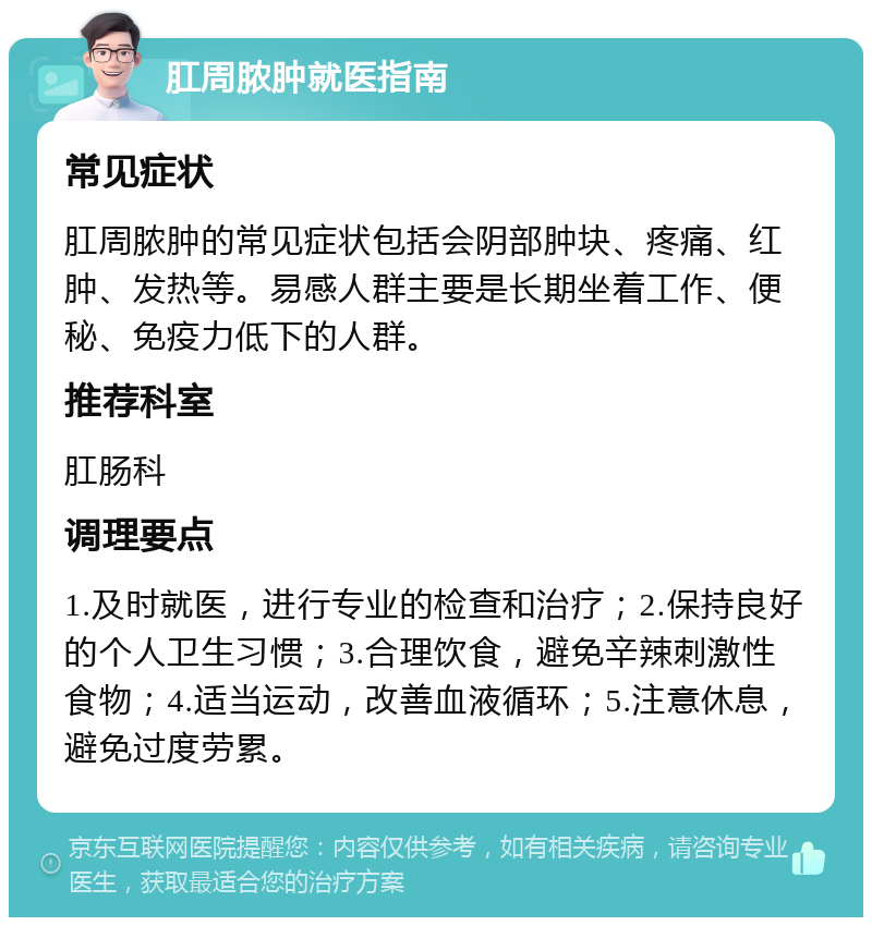 肛周脓肿就医指南 常见症状 肛周脓肿的常见症状包括会阴部肿块、疼痛、红肿、发热等。易感人群主要是长期坐着工作、便秘、免疫力低下的人群。 推荐科室 肛肠科 调理要点 1.及时就医，进行专业的检查和治疗；2.保持良好的个人卫生习惯；3.合理饮食，避免辛辣刺激性食物；4.适当运动，改善血液循环；5.注意休息，避免过度劳累。