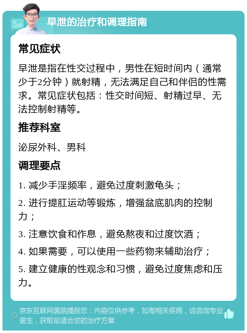 早泄的治疗和调理指南 常见症状 早泄是指在性交过程中，男性在短时间内（通常少于2分钟）就射精，无法满足自己和伴侣的性需求。常见症状包括：性交时间短、射精过早、无法控制射精等。 推荐科室 泌尿外科、男科 调理要点 1. 减少手淫频率，避免过度刺激龟头； 2. 进行提肛运动等锻炼，增强盆底肌肉的控制力； 3. 注意饮食和作息，避免熬夜和过度饮酒； 4. 如果需要，可以使用一些药物来辅助治疗； 5. 建立健康的性观念和习惯，避免过度焦虑和压力。