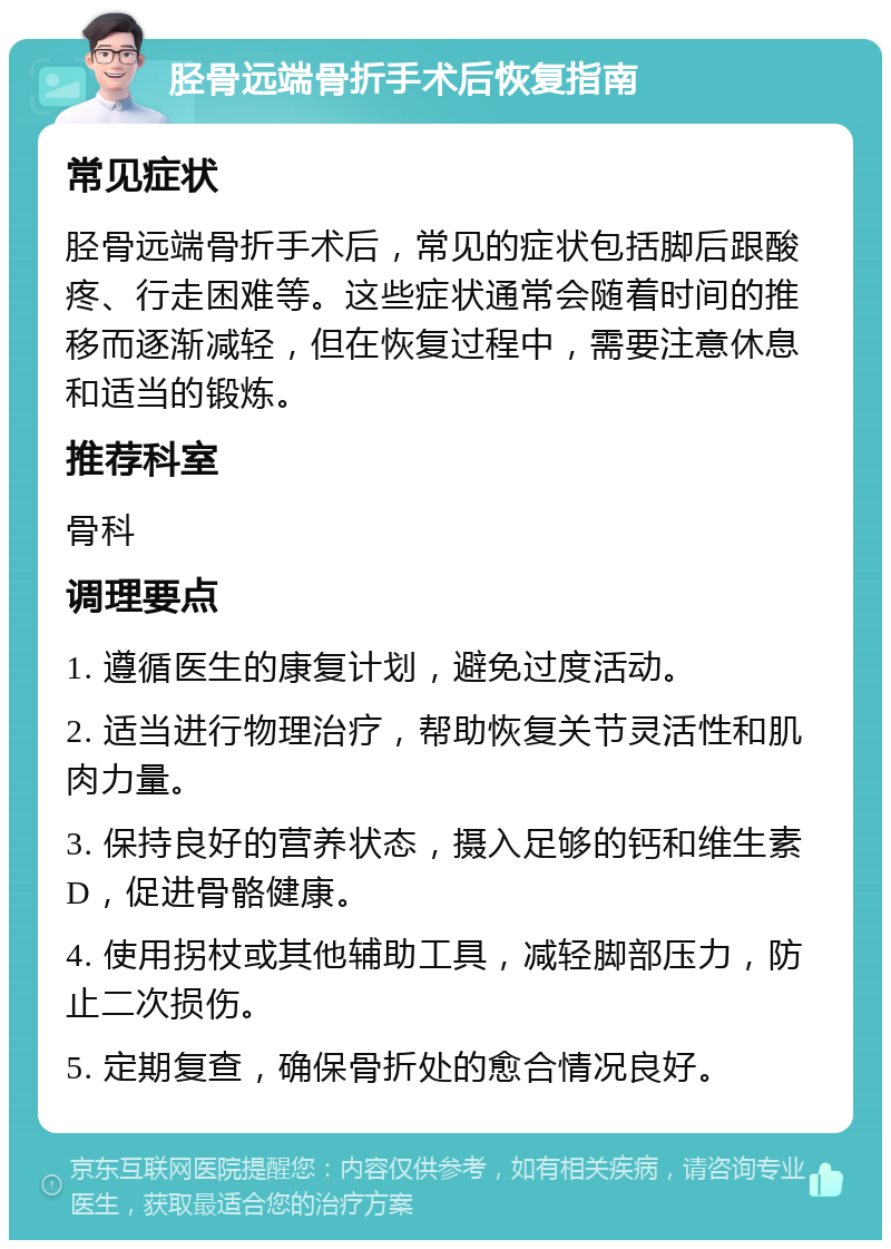 胫骨远端骨折手术后恢复指南 常见症状 胫骨远端骨折手术后，常见的症状包括脚后跟酸疼、行走困难等。这些症状通常会随着时间的推移而逐渐减轻，但在恢复过程中，需要注意休息和适当的锻炼。 推荐科室 骨科 调理要点 1. 遵循医生的康复计划，避免过度活动。 2. 适当进行物理治疗，帮助恢复关节灵活性和肌肉力量。 3. 保持良好的营养状态，摄入足够的钙和维生素D，促进骨骼健康。 4. 使用拐杖或其他辅助工具，减轻脚部压力，防止二次损伤。 5. 定期复查，确保骨折处的愈合情况良好。