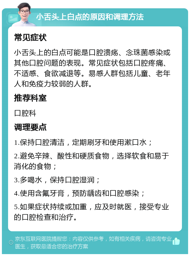 小舌头上白点的原因和调理方法 常见症状 小舌头上的白点可能是口腔溃疡、念珠菌感染或其他口腔问题的表现。常见症状包括口腔疼痛、不适感、食欲减退等。易感人群包括儿童、老年人和免疫力较弱的人群。 推荐科室 口腔科 调理要点 1.保持口腔清洁，定期刷牙和使用漱口水； 2.避免辛辣、酸性和硬质食物，选择软食和易于消化的食物； 3.多喝水，保持口腔湿润； 4.使用含氟牙膏，预防龋齿和口腔感染； 5.如果症状持续或加重，应及时就医，接受专业的口腔检查和治疗。