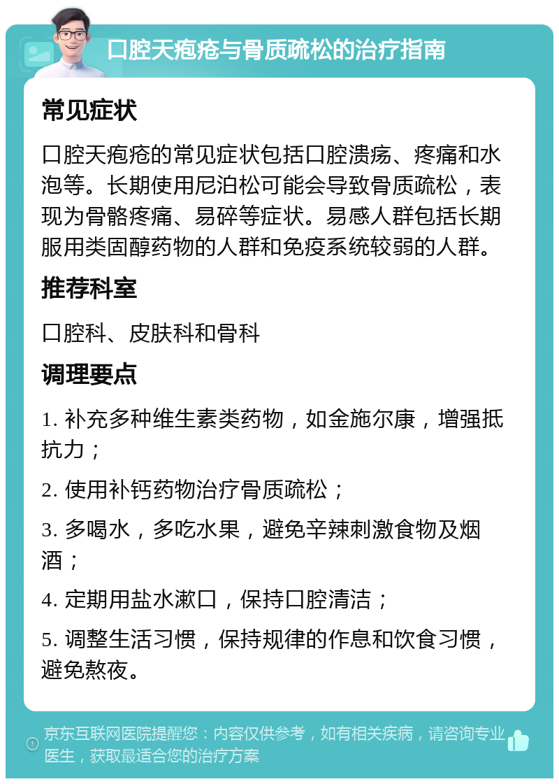 口腔天疱疮与骨质疏松的治疗指南 常见症状 口腔天疱疮的常见症状包括口腔溃疡、疼痛和水泡等。长期使用尼泊松可能会导致骨质疏松，表现为骨骼疼痛、易碎等症状。易感人群包括长期服用类固醇药物的人群和免疫系统较弱的人群。 推荐科室 口腔科、皮肤科和骨科 调理要点 1. 补充多种维生素类药物，如金施尔康，增强抵抗力； 2. 使用补钙药物治疗骨质疏松； 3. 多喝水，多吃水果，避免辛辣刺激食物及烟酒； 4. 定期用盐水漱口，保持口腔清洁； 5. 调整生活习惯，保持规律的作息和饮食习惯，避免熬夜。