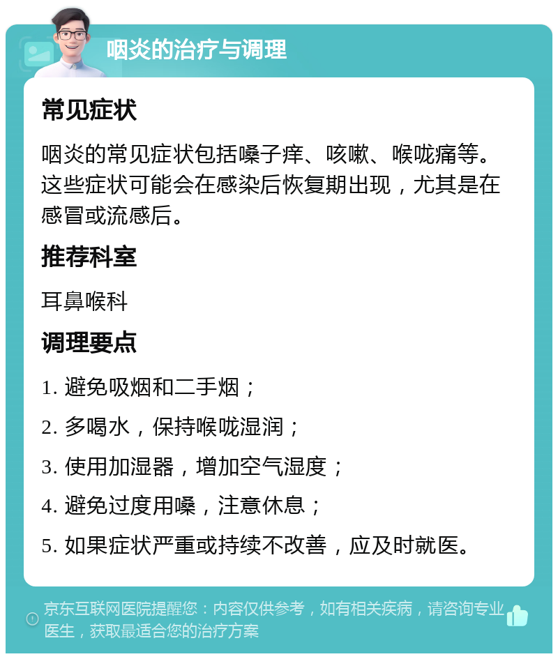 咽炎的治疗与调理 常见症状 咽炎的常见症状包括嗓子痒、咳嗽、喉咙痛等。这些症状可能会在感染后恢复期出现，尤其是在感冒或流感后。 推荐科室 耳鼻喉科 调理要点 1. 避免吸烟和二手烟； 2. 多喝水，保持喉咙湿润； 3. 使用加湿器，增加空气湿度； 4. 避免过度用嗓，注意休息； 5. 如果症状严重或持续不改善，应及时就医。