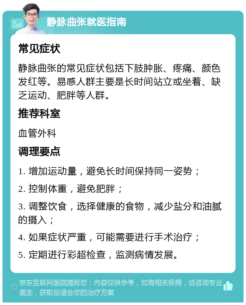 静脉曲张就医指南 常见症状 静脉曲张的常见症状包括下肢肿胀、疼痛、颜色发红等。易感人群主要是长时间站立或坐着、缺乏运动、肥胖等人群。 推荐科室 血管外科 调理要点 1. 增加运动量，避免长时间保持同一姿势； 2. 控制体重，避免肥胖； 3. 调整饮食，选择健康的食物，减少盐分和油腻的摄入； 4. 如果症状严重，可能需要进行手术治疗； 5. 定期进行彩超检查，监测病情发展。