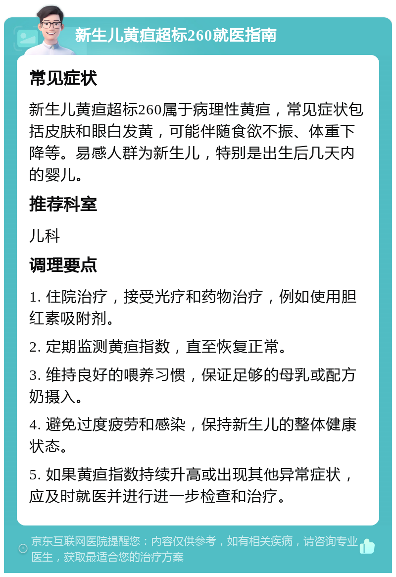 新生儿黄疸超标260就医指南 常见症状 新生儿黄疸超标260属于病理性黄疸，常见症状包括皮肤和眼白发黄，可能伴随食欲不振、体重下降等。易感人群为新生儿，特别是出生后几天内的婴儿。 推荐科室 儿科 调理要点 1. 住院治疗，接受光疗和药物治疗，例如使用胆红素吸附剂。 2. 定期监测黄疸指数，直至恢复正常。 3. 维持良好的喂养习惯，保证足够的母乳或配方奶摄入。 4. 避免过度疲劳和感染，保持新生儿的整体健康状态。 5. 如果黄疸指数持续升高或出现其他异常症状，应及时就医并进行进一步检查和治疗。