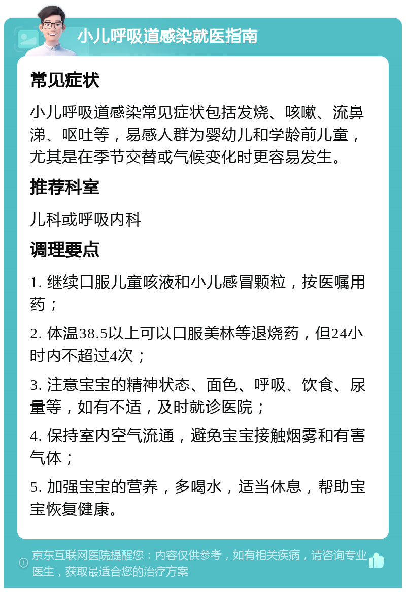 小儿呼吸道感染就医指南 常见症状 小儿呼吸道感染常见症状包括发烧、咳嗽、流鼻涕、呕吐等，易感人群为婴幼儿和学龄前儿童，尤其是在季节交替或气候变化时更容易发生。 推荐科室 儿科或呼吸内科 调理要点 1. 继续口服儿童咳液和小儿感冒颗粒，按医嘱用药； 2. 体温38.5以上可以口服美林等退烧药，但24小时内不超过4次； 3. 注意宝宝的精神状态、面色、呼吸、饮食、尿量等，如有不适，及时就诊医院； 4. 保持室内空气流通，避免宝宝接触烟雾和有害气体； 5. 加强宝宝的营养，多喝水，适当休息，帮助宝宝恢复健康。