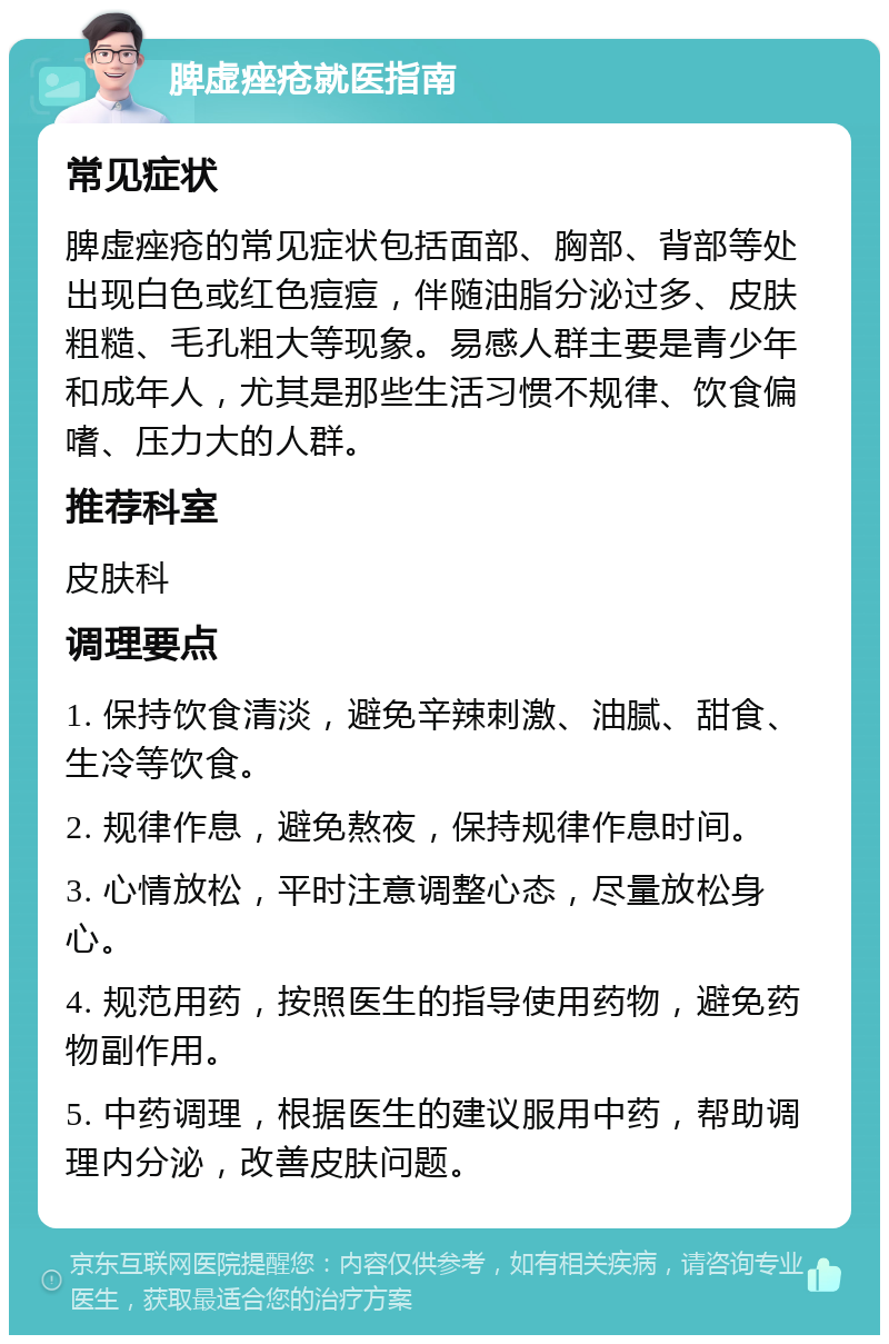 脾虚痤疮就医指南 常见症状 脾虚痤疮的常见症状包括面部、胸部、背部等处出现白色或红色痘痘，伴随油脂分泌过多、皮肤粗糙、毛孔粗大等现象。易感人群主要是青少年和成年人，尤其是那些生活习惯不规律、饮食偏嗜、压力大的人群。 推荐科室 皮肤科 调理要点 1. 保持饮食清淡，避免辛辣刺激、油腻、甜食、生冷等饮食。 2. 规律作息，避免熬夜，保持规律作息时间。 3. 心情放松，平时注意调整心态，尽量放松身心。 4. 规范用药，按照医生的指导使用药物，避免药物副作用。 5. 中药调理，根据医生的建议服用中药，帮助调理内分泌，改善皮肤问题。