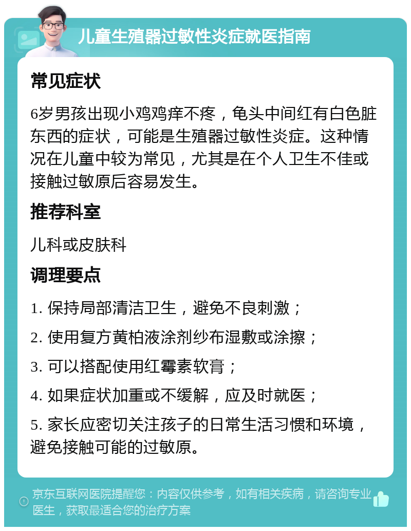 儿童生殖器过敏性炎症就医指南 常见症状 6岁男孩出现小鸡鸡痒不疼，龟头中间红有白色脏东西的症状，可能是生殖器过敏性炎症。这种情况在儿童中较为常见，尤其是在个人卫生不佳或接触过敏原后容易发生。 推荐科室 儿科或皮肤科 调理要点 1. 保持局部清洁卫生，避免不良刺激； 2. 使用复方黄柏液涂剂纱布湿敷或涂擦； 3. 可以搭配使用红霉素软膏； 4. 如果症状加重或不缓解，应及时就医； 5. 家长应密切关注孩子的日常生活习惯和环境，避免接触可能的过敏原。