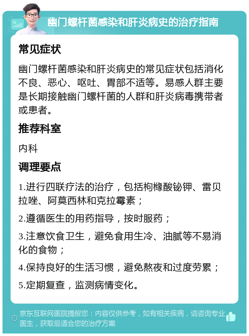 幽门螺杆菌感染和肝炎病史的治疗指南 常见症状 幽门螺杆菌感染和肝炎病史的常见症状包括消化不良、恶心、呕吐、胃部不适等。易感人群主要是长期接触幽门螺杆菌的人群和肝炎病毒携带者或患者。 推荐科室 内科 调理要点 1.进行四联疗法的治疗，包括枸橼酸铋钾、雷贝拉唑、阿莫西林和克拉霉素； 2.遵循医生的用药指导，按时服药； 3.注意饮食卫生，避免食用生冷、油腻等不易消化的食物； 4.保持良好的生活习惯，避免熬夜和过度劳累； 5.定期复查，监测病情变化。