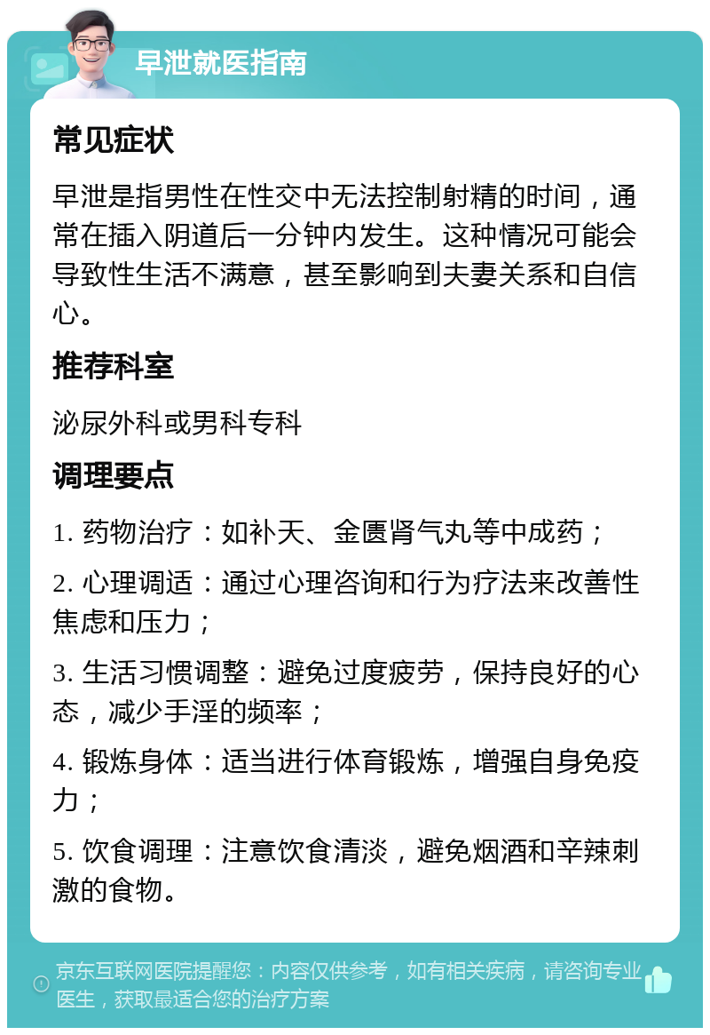 早泄就医指南 常见症状 早泄是指男性在性交中无法控制射精的时间，通常在插入阴道后一分钟内发生。这种情况可能会导致性生活不满意，甚至影响到夫妻关系和自信心。 推荐科室 泌尿外科或男科专科 调理要点 1. 药物治疗：如补天、金匮肾气丸等中成药； 2. 心理调适：通过心理咨询和行为疗法来改善性焦虑和压力； 3. 生活习惯调整：避免过度疲劳，保持良好的心态，减少手淫的频率； 4. 锻炼身体：适当进行体育锻炼，增强自身免疫力； 5. 饮食调理：注意饮食清淡，避免烟酒和辛辣刺激的食物。