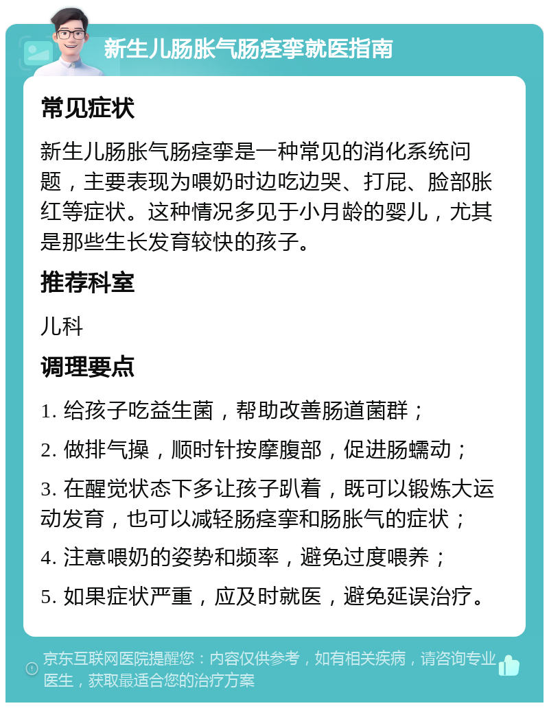 新生儿肠胀气肠痉挛就医指南 常见症状 新生儿肠胀气肠痉挛是一种常见的消化系统问题，主要表现为喂奶时边吃边哭、打屁、脸部胀红等症状。这种情况多见于小月龄的婴儿，尤其是那些生长发育较快的孩子。 推荐科室 儿科 调理要点 1. 给孩子吃益生菌，帮助改善肠道菌群； 2. 做排气操，顺时针按摩腹部，促进肠蠕动； 3. 在醒觉状态下多让孩子趴着，既可以锻炼大运动发育，也可以减轻肠痉挛和肠胀气的症状； 4. 注意喂奶的姿势和频率，避免过度喂养； 5. 如果症状严重，应及时就医，避免延误治疗。