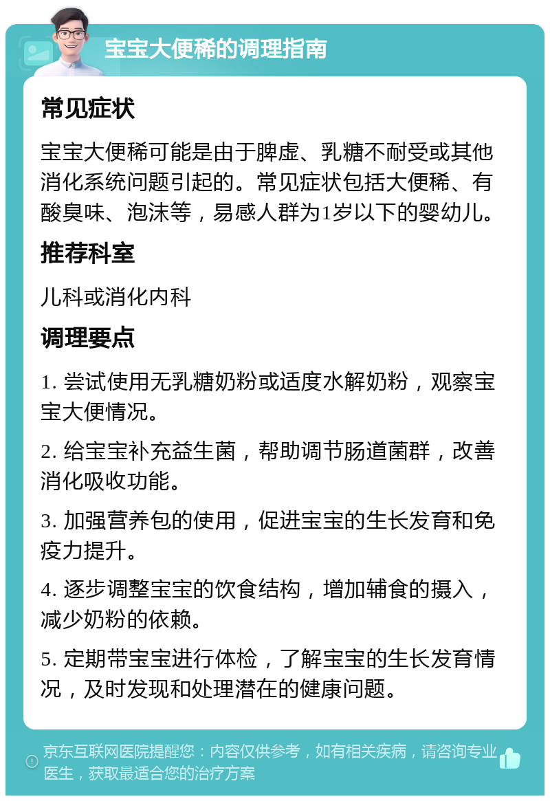 宝宝大便稀的调理指南 常见症状 宝宝大便稀可能是由于脾虚、乳糖不耐受或其他消化系统问题引起的。常见症状包括大便稀、有酸臭味、泡沫等，易感人群为1岁以下的婴幼儿。 推荐科室 儿科或消化内科 调理要点 1. 尝试使用无乳糖奶粉或适度水解奶粉，观察宝宝大便情况。 2. 给宝宝补充益生菌，帮助调节肠道菌群，改善消化吸收功能。 3. 加强营养包的使用，促进宝宝的生长发育和免疫力提升。 4. 逐步调整宝宝的饮食结构，增加辅食的摄入，减少奶粉的依赖。 5. 定期带宝宝进行体检，了解宝宝的生长发育情况，及时发现和处理潜在的健康问题。