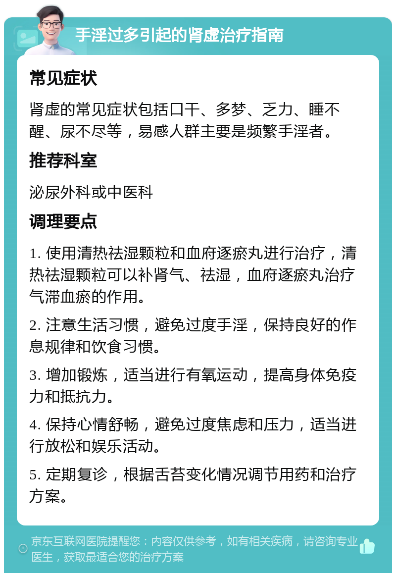 手淫过多引起的肾虚治疗指南 常见症状 肾虚的常见症状包括口干、多梦、乏力、睡不醒、尿不尽等，易感人群主要是频繁手淫者。 推荐科室 泌尿外科或中医科 调理要点 1. 使用清热祛湿颗粒和血府逐瘀丸进行治疗，清热祛湿颗粒可以补肾气、祛湿，血府逐瘀丸治疗气滞血瘀的作用。 2. 注意生活习惯，避免过度手淫，保持良好的作息规律和饮食习惯。 3. 增加锻炼，适当进行有氧运动，提高身体免疫力和抵抗力。 4. 保持心情舒畅，避免过度焦虑和压力，适当进行放松和娱乐活动。 5. 定期复诊，根据舌苔变化情况调节用药和治疗方案。