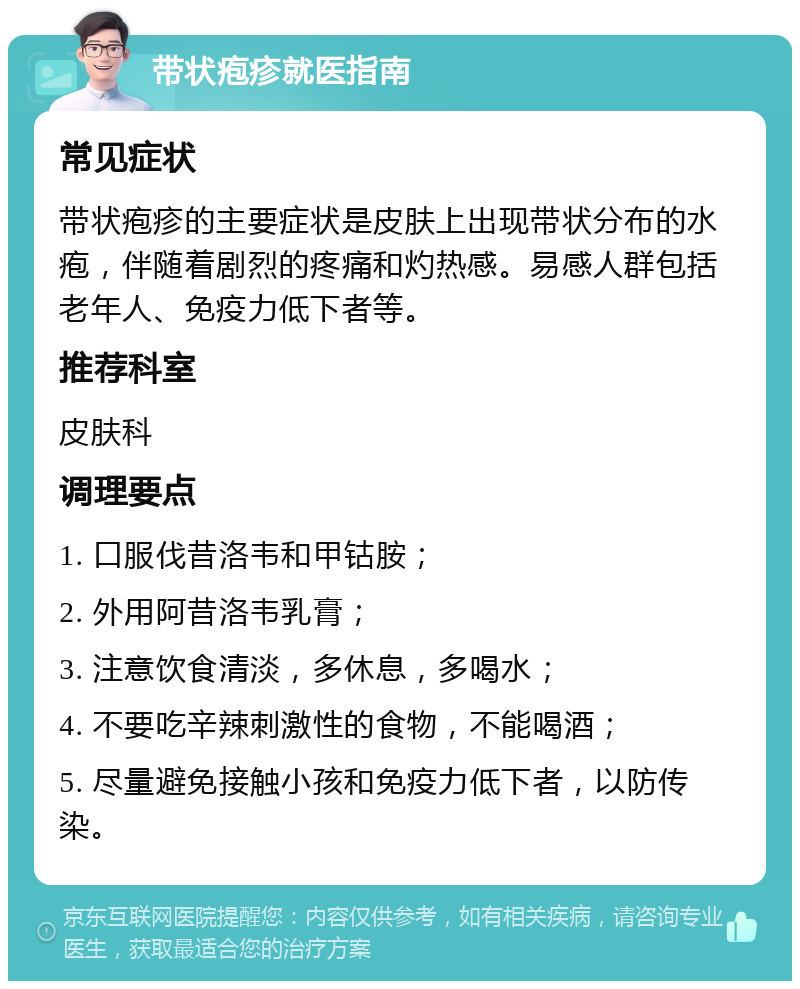 带状疱疹就医指南 常见症状 带状疱疹的主要症状是皮肤上出现带状分布的水疱，伴随着剧烈的疼痛和灼热感。易感人群包括老年人、免疫力低下者等。 推荐科室 皮肤科 调理要点 1. 口服伐昔洛韦和甲钴胺； 2. 外用阿昔洛韦乳膏； 3. 注意饮食清淡，多休息，多喝水； 4. 不要吃辛辣刺激性的食物，不能喝酒； 5. 尽量避免接触小孩和免疫力低下者，以防传染。