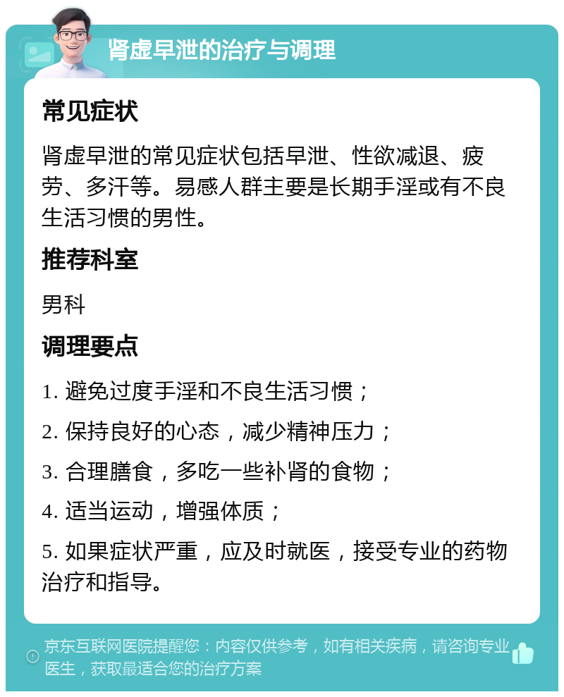 肾虚早泄的治疗与调理 常见症状 肾虚早泄的常见症状包括早泄、性欲减退、疲劳、多汗等。易感人群主要是长期手淫或有不良生活习惯的男性。 推荐科室 男科 调理要点 1. 避免过度手淫和不良生活习惯； 2. 保持良好的心态，减少精神压力； 3. 合理膳食，多吃一些补肾的食物； 4. 适当运动，增强体质； 5. 如果症状严重，应及时就医，接受专业的药物治疗和指导。