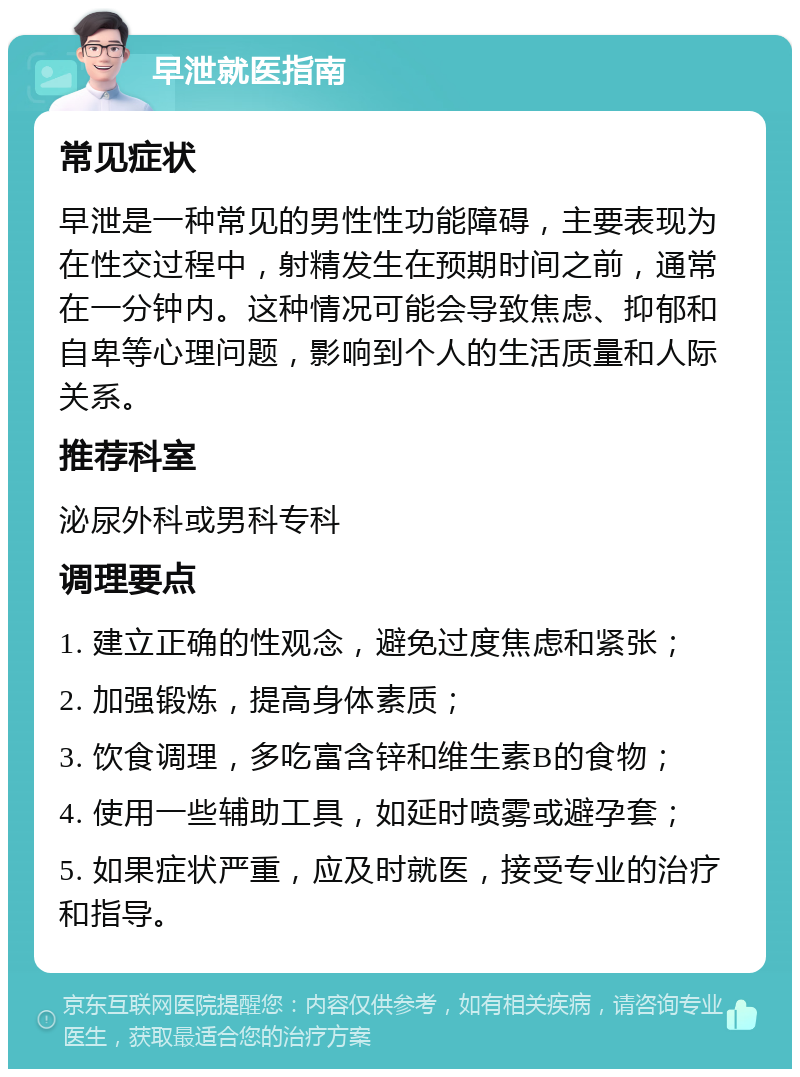 早泄就医指南 常见症状 早泄是一种常见的男性性功能障碍，主要表现为在性交过程中，射精发生在预期时间之前，通常在一分钟内。这种情况可能会导致焦虑、抑郁和自卑等心理问题，影响到个人的生活质量和人际关系。 推荐科室 泌尿外科或男科专科 调理要点 1. 建立正确的性观念，避免过度焦虑和紧张； 2. 加强锻炼，提高身体素质； 3. 饮食调理，多吃富含锌和维生素B的食物； 4. 使用一些辅助工具，如延时喷雾或避孕套； 5. 如果症状严重，应及时就医，接受专业的治疗和指导。