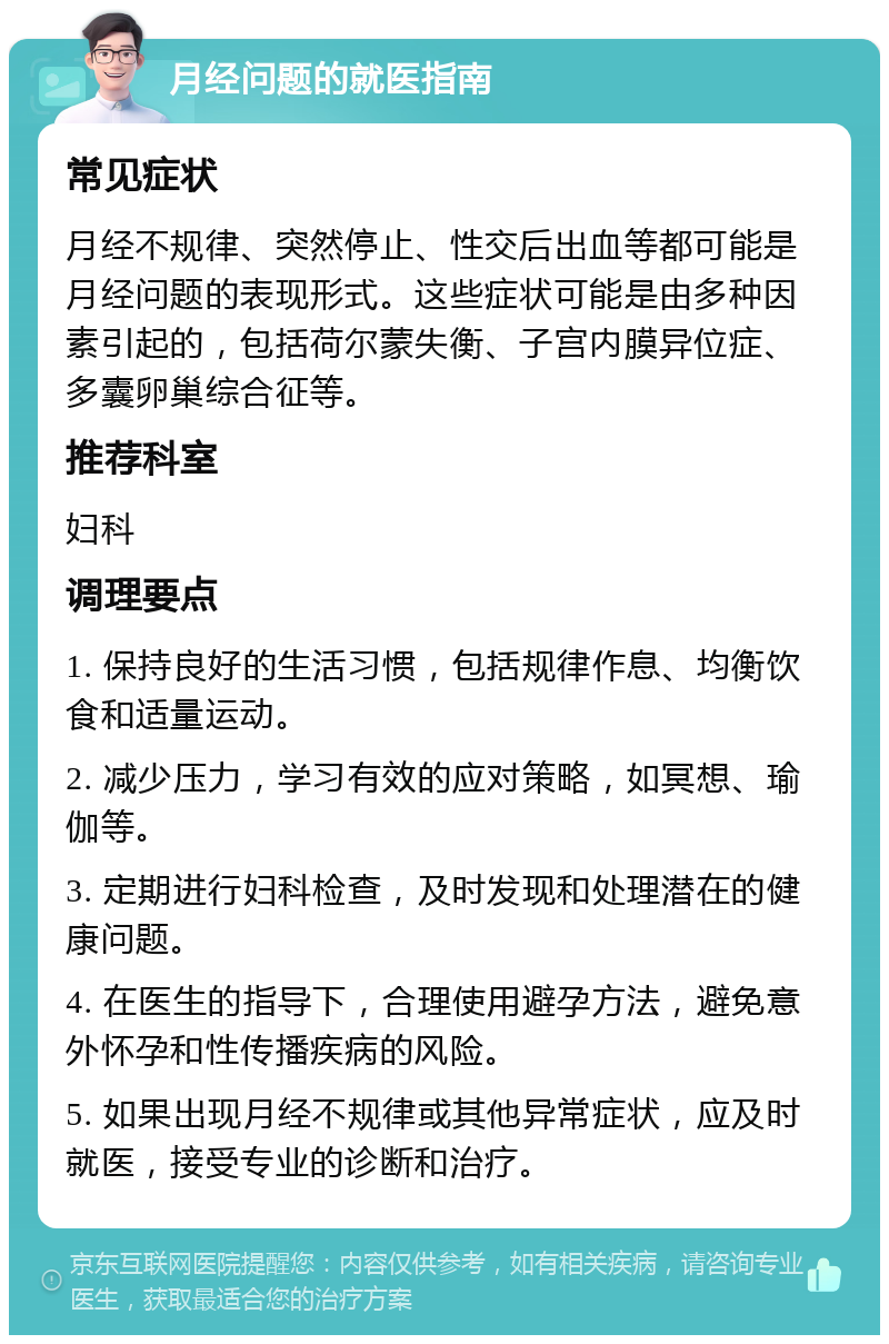 月经问题的就医指南 常见症状 月经不规律、突然停止、性交后出血等都可能是月经问题的表现形式。这些症状可能是由多种因素引起的，包括荷尔蒙失衡、子宫内膜异位症、多囊卵巢综合征等。 推荐科室 妇科 调理要点 1. 保持良好的生活习惯，包括规律作息、均衡饮食和适量运动。 2. 减少压力，学习有效的应对策略，如冥想、瑜伽等。 3. 定期进行妇科检查，及时发现和处理潜在的健康问题。 4. 在医生的指导下，合理使用避孕方法，避免意外怀孕和性传播疾病的风险。 5. 如果出现月经不规律或其他异常症状，应及时就医，接受专业的诊断和治疗。