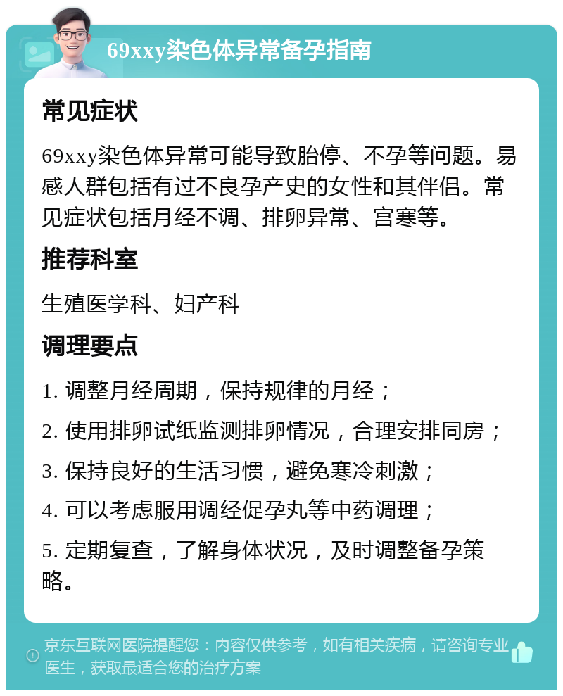 69xxy染色体异常备孕指南 常见症状 69xxy染色体异常可能导致胎停、不孕等问题。易感人群包括有过不良孕产史的女性和其伴侣。常见症状包括月经不调、排卵异常、宫寒等。 推荐科室 生殖医学科、妇产科 调理要点 1. 调整月经周期，保持规律的月经； 2. 使用排卵试纸监测排卵情况，合理安排同房； 3. 保持良好的生活习惯，避免寒冷刺激； 4. 可以考虑服用调经促孕丸等中药调理； 5. 定期复查，了解身体状况，及时调整备孕策略。