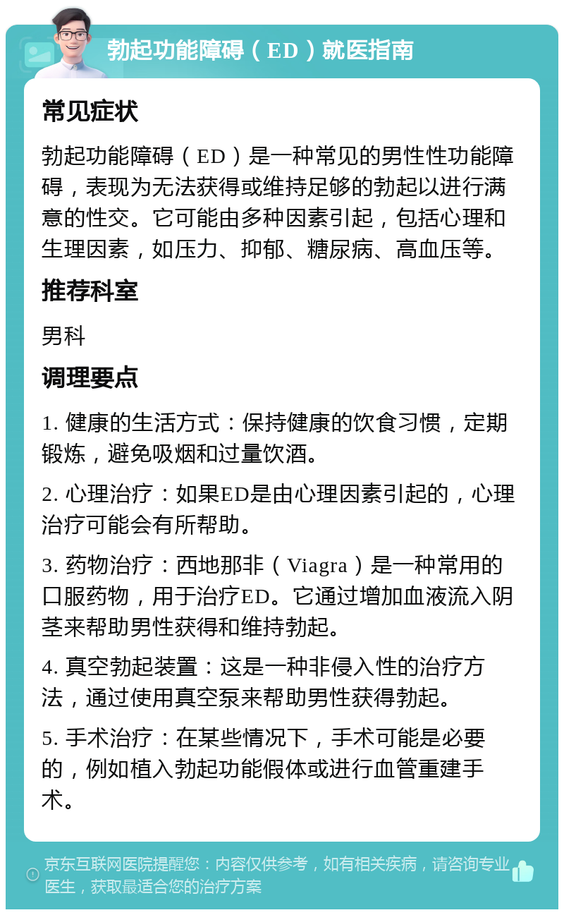 勃起功能障碍（ED）就医指南 常见症状 勃起功能障碍（ED）是一种常见的男性性功能障碍，表现为无法获得或维持足够的勃起以进行满意的性交。它可能由多种因素引起，包括心理和生理因素，如压力、抑郁、糖尿病、高血压等。 推荐科室 男科 调理要点 1. 健康的生活方式：保持健康的饮食习惯，定期锻炼，避免吸烟和过量饮酒。 2. 心理治疗：如果ED是由心理因素引起的，心理治疗可能会有所帮助。 3. 药物治疗：西地那非（Viagra）是一种常用的口服药物，用于治疗ED。它通过增加血液流入阴茎来帮助男性获得和维持勃起。 4. 真空勃起装置：这是一种非侵入性的治疗方法，通过使用真空泵来帮助男性获得勃起。 5. 手术治疗：在某些情况下，手术可能是必要的，例如植入勃起功能假体或进行血管重建手术。