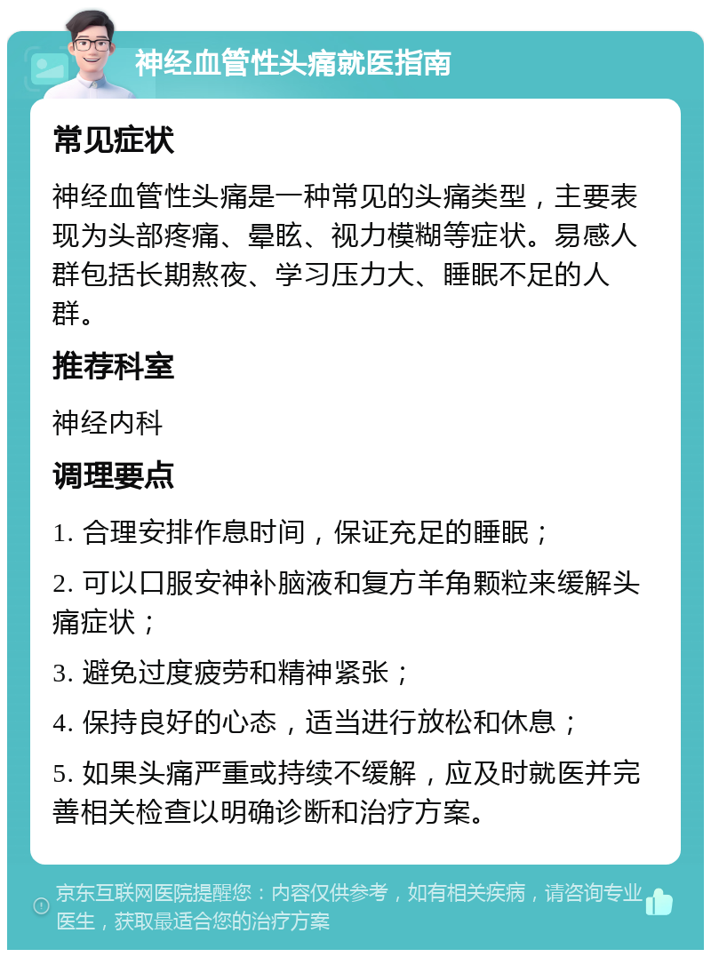 神经血管性头痛就医指南 常见症状 神经血管性头痛是一种常见的头痛类型，主要表现为头部疼痛、晕眩、视力模糊等症状。易感人群包括长期熬夜、学习压力大、睡眠不足的人群。 推荐科室 神经内科 调理要点 1. 合理安排作息时间，保证充足的睡眠； 2. 可以口服安神补脑液和复方羊角颗粒来缓解头痛症状； 3. 避免过度疲劳和精神紧张； 4. 保持良好的心态，适当进行放松和休息； 5. 如果头痛严重或持续不缓解，应及时就医并完善相关检查以明确诊断和治疗方案。