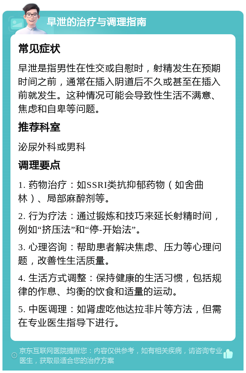 早泄的治疗与调理指南 常见症状 早泄是指男性在性交或自慰时，射精发生在预期时间之前，通常在插入阴道后不久或甚至在插入前就发生。这种情况可能会导致性生活不满意、焦虑和自卑等问题。 推荐科室 泌尿外科或男科 调理要点 1. 药物治疗：如SSRI类抗抑郁药物（如舍曲林）、局部麻醉剂等。 2. 行为疗法：通过锻炼和技巧来延长射精时间，例如“挤压法”和“停-开始法”。 3. 心理咨询：帮助患者解决焦虑、压力等心理问题，改善性生活质量。 4. 生活方式调整：保持健康的生活习惯，包括规律的作息、均衡的饮食和适量的运动。 5. 中医调理：如肾虚吃他达拉非片等方法，但需在专业医生指导下进行。