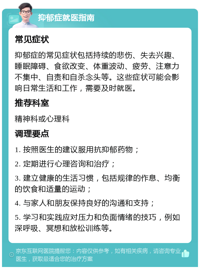 抑郁症就医指南 常见症状 抑郁症的常见症状包括持续的悲伤、失去兴趣、睡眠障碍、食欲改变、体重波动、疲劳、注意力不集中、自责和自杀念头等。这些症状可能会影响日常生活和工作，需要及时就医。 推荐科室 精神科或心理科 调理要点 1. 按照医生的建议服用抗抑郁药物； 2. 定期进行心理咨询和治疗； 3. 建立健康的生活习惯，包括规律的作息、均衡的饮食和适量的运动； 4. 与家人和朋友保持良好的沟通和支持； 5. 学习和实践应对压力和负面情绪的技巧，例如深呼吸、冥想和放松训练等。