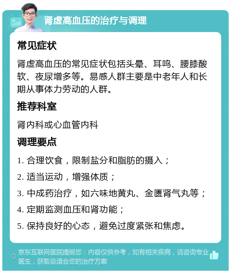 肾虚高血压的治疗与调理 常见症状 肾虚高血压的常见症状包括头晕、耳鸣、腰膝酸软、夜尿增多等。易感人群主要是中老年人和长期从事体力劳动的人群。 推荐科室 肾内科或心血管内科 调理要点 1. 合理饮食，限制盐分和脂肪的摄入； 2. 适当运动，增强体质； 3. 中成药治疗，如六味地黄丸、金匮肾气丸等； 4. 定期监测血压和肾功能； 5. 保持良好的心态，避免过度紧张和焦虑。