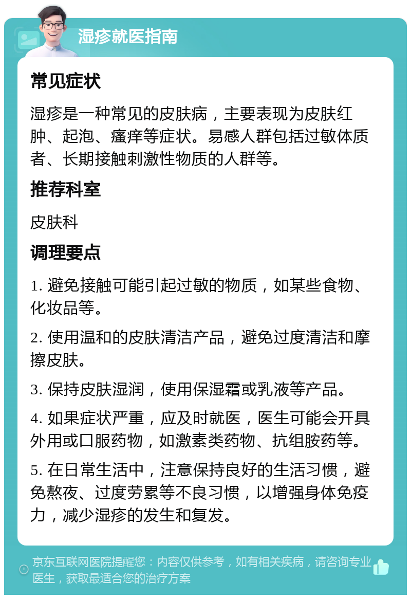 湿疹就医指南 常见症状 湿疹是一种常见的皮肤病，主要表现为皮肤红肿、起泡、瘙痒等症状。易感人群包括过敏体质者、长期接触刺激性物质的人群等。 推荐科室 皮肤科 调理要点 1. 避免接触可能引起过敏的物质，如某些食物、化妆品等。 2. 使用温和的皮肤清洁产品，避免过度清洁和摩擦皮肤。 3. 保持皮肤湿润，使用保湿霜或乳液等产品。 4. 如果症状严重，应及时就医，医生可能会开具外用或口服药物，如激素类药物、抗组胺药等。 5. 在日常生活中，注意保持良好的生活习惯，避免熬夜、过度劳累等不良习惯，以增强身体免疫力，减少湿疹的发生和复发。