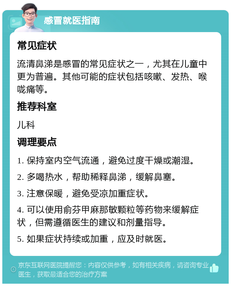 感冒就医指南 常见症状 流清鼻涕是感冒的常见症状之一，尤其在儿童中更为普遍。其他可能的症状包括咳嗽、发热、喉咙痛等。 推荐科室 儿科 调理要点 1. 保持室内空气流通，避免过度干燥或潮湿。 2. 多喝热水，帮助稀释鼻涕，缓解鼻塞。 3. 注意保暖，避免受凉加重症状。 4. 可以使用俞芬甲麻那敏颗粒等药物来缓解症状，但需遵循医生的建议和剂量指导。 5. 如果症状持续或加重，应及时就医。