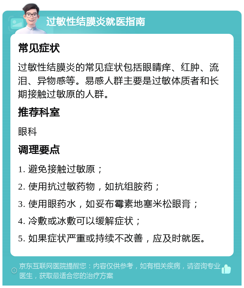 过敏性结膜炎就医指南 常见症状 过敏性结膜炎的常见症状包括眼睛痒、红肿、流泪、异物感等。易感人群主要是过敏体质者和长期接触过敏原的人群。 推荐科室 眼科 调理要点 1. 避免接触过敏原； 2. 使用抗过敏药物，如抗组胺药； 3. 使用眼药水，如妥布霉素地塞米松眼膏； 4. 冷敷或冰敷可以缓解症状； 5. 如果症状严重或持续不改善，应及时就医。