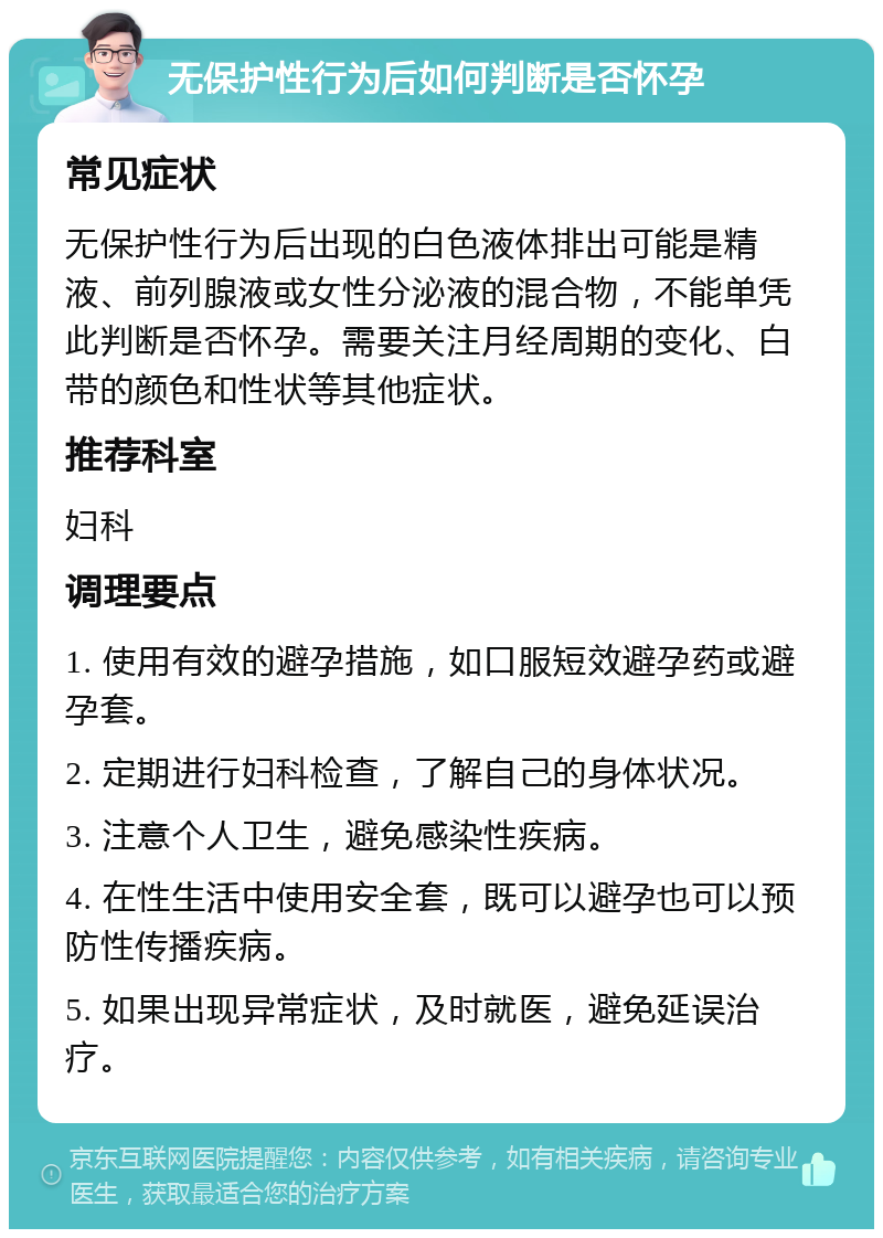 无保护性行为后如何判断是否怀孕 常见症状 无保护性行为后出现的白色液体排出可能是精液、前列腺液或女性分泌液的混合物，不能单凭此判断是否怀孕。需要关注月经周期的变化、白带的颜色和性状等其他症状。 推荐科室 妇科 调理要点 1. 使用有效的避孕措施，如口服短效避孕药或避孕套。 2. 定期进行妇科检查，了解自己的身体状况。 3. 注意个人卫生，避免感染性疾病。 4. 在性生活中使用安全套，既可以避孕也可以预防性传播疾病。 5. 如果出现异常症状，及时就医，避免延误治疗。