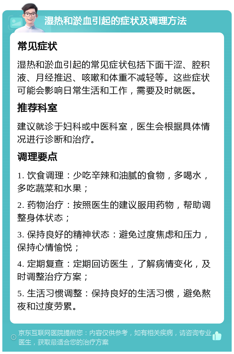 湿热和淤血引起的症状及调理方法 常见症状 湿热和淤血引起的常见症状包括下面干涩、腔积液、月经推迟、咳嗽和体重不减轻等。这些症状可能会影响日常生活和工作，需要及时就医。 推荐科室 建议就诊于妇科或中医科室，医生会根据具体情况进行诊断和治疗。 调理要点 1. 饮食调理：少吃辛辣和油腻的食物，多喝水，多吃蔬菜和水果； 2. 药物治疗：按照医生的建议服用药物，帮助调整身体状态； 3. 保持良好的精神状态：避免过度焦虑和压力，保持心情愉悦； 4. 定期复查：定期回访医生，了解病情变化，及时调整治疗方案； 5. 生活习惯调整：保持良好的生活习惯，避免熬夜和过度劳累。