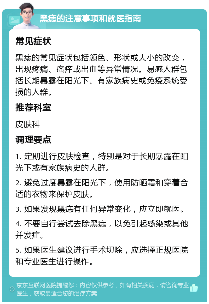 黑痣的注意事项和就医指南 常见症状 黑痣的常见症状包括颜色、形状或大小的改变，出现疼痛、瘙痒或出血等异常情况。易感人群包括长期暴露在阳光下、有家族病史或免疫系统受损的人群。 推荐科室 皮肤科 调理要点 1. 定期进行皮肤检查，特别是对于长期暴露在阳光下或有家族病史的人群。 2. 避免过度暴露在阳光下，使用防晒霜和穿着合适的衣物来保护皮肤。 3. 如果发现黑痣有任何异常变化，应立即就医。 4. 不要自行尝试去除黑痣，以免引起感染或其他并发症。 5. 如果医生建议进行手术切除，应选择正规医院和专业医生进行操作。