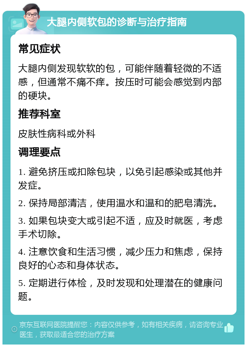 大腿内侧软包的诊断与治疗指南 常见症状 大腿内侧发现软软的包，可能伴随着轻微的不适感，但通常不痛不痒。按压时可能会感觉到内部的硬块。 推荐科室 皮肤性病科或外科 调理要点 1. 避免挤压或扣除包块，以免引起感染或其他并发症。 2. 保持局部清洁，使用温水和温和的肥皂清洗。 3. 如果包块变大或引起不适，应及时就医，考虑手术切除。 4. 注意饮食和生活习惯，减少压力和焦虑，保持良好的心态和身体状态。 5. 定期进行体检，及时发现和处理潜在的健康问题。