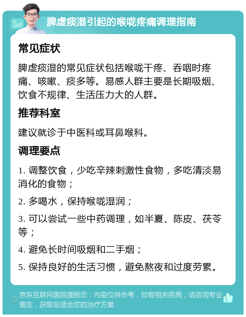 脾虚痰湿引起的喉咙疼痛调理指南 常见症状 脾虚痰湿的常见症状包括喉咙干疼、吞咽时疼痛、咳嗽、痰多等。易感人群主要是长期吸烟、饮食不规律、生活压力大的人群。 推荐科室 建议就诊于中医科或耳鼻喉科。 调理要点 1. 调整饮食，少吃辛辣刺激性食物，多吃清淡易消化的食物； 2. 多喝水，保持喉咙湿润； 3. 可以尝试一些中药调理，如半夏、陈皮、茯苓等； 4. 避免长时间吸烟和二手烟； 5. 保持良好的生活习惯，避免熬夜和过度劳累。