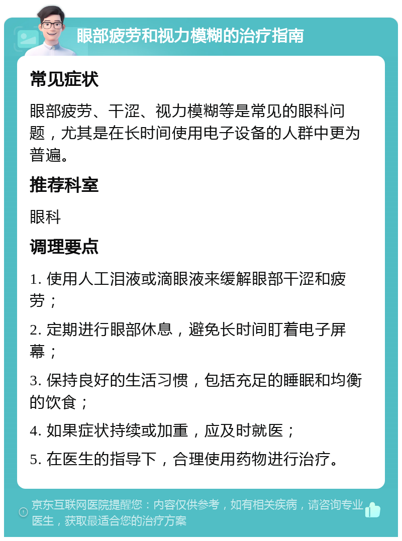 眼部疲劳和视力模糊的治疗指南 常见症状 眼部疲劳、干涩、视力模糊等是常见的眼科问题，尤其是在长时间使用电子设备的人群中更为普遍。 推荐科室 眼科 调理要点 1. 使用人工泪液或滴眼液来缓解眼部干涩和疲劳； 2. 定期进行眼部休息，避免长时间盯着电子屏幕； 3. 保持良好的生活习惯，包括充足的睡眠和均衡的饮食； 4. 如果症状持续或加重，应及时就医； 5. 在医生的指导下，合理使用药物进行治疗。