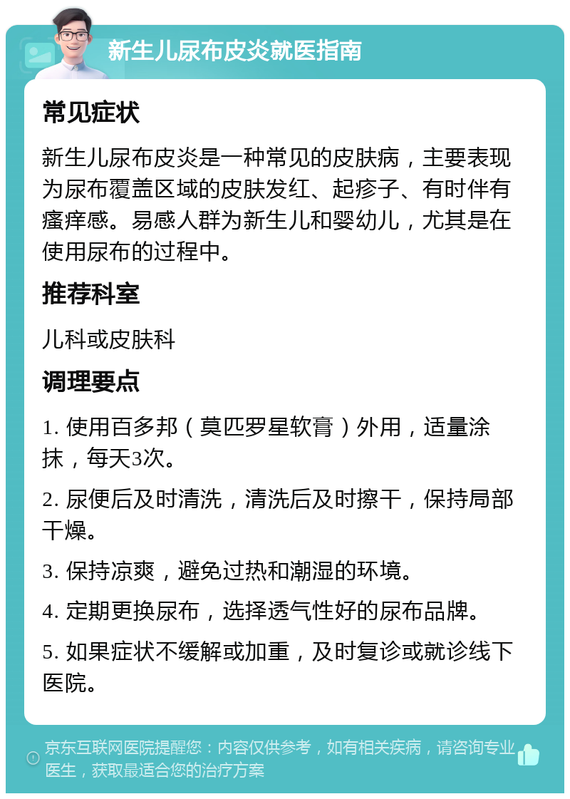 新生儿尿布皮炎就医指南 常见症状 新生儿尿布皮炎是一种常见的皮肤病，主要表现为尿布覆盖区域的皮肤发红、起疹子、有时伴有瘙痒感。易感人群为新生儿和婴幼儿，尤其是在使用尿布的过程中。 推荐科室 儿科或皮肤科 调理要点 1. 使用百多邦（莫匹罗星软膏）外用，适量涂抹，每天3次。 2. 尿便后及时清洗，清洗后及时擦干，保持局部干燥。 3. 保持凉爽，避免过热和潮湿的环境。 4. 定期更换尿布，选择透气性好的尿布品牌。 5. 如果症状不缓解或加重，及时复诊或就诊线下医院。