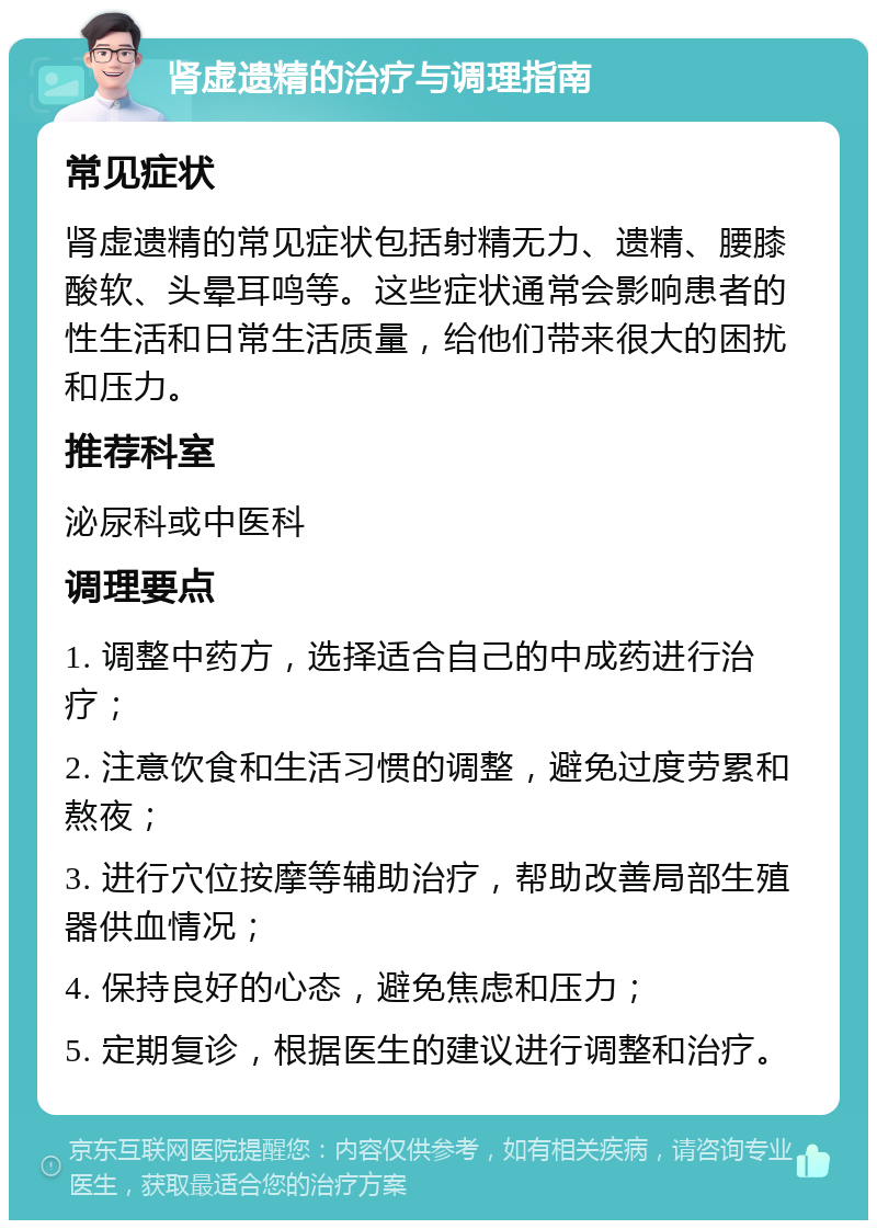 肾虚遗精的治疗与调理指南 常见症状 肾虚遗精的常见症状包括射精无力、遗精、腰膝酸软、头晕耳鸣等。这些症状通常会影响患者的性生活和日常生活质量，给他们带来很大的困扰和压力。 推荐科室 泌尿科或中医科 调理要点 1. 调整中药方，选择适合自己的中成药进行治疗； 2. 注意饮食和生活习惯的调整，避免过度劳累和熬夜； 3. 进行穴位按摩等辅助治疗，帮助改善局部生殖器供血情况； 4. 保持良好的心态，避免焦虑和压力； 5. 定期复诊，根据医生的建议进行调整和治疗。