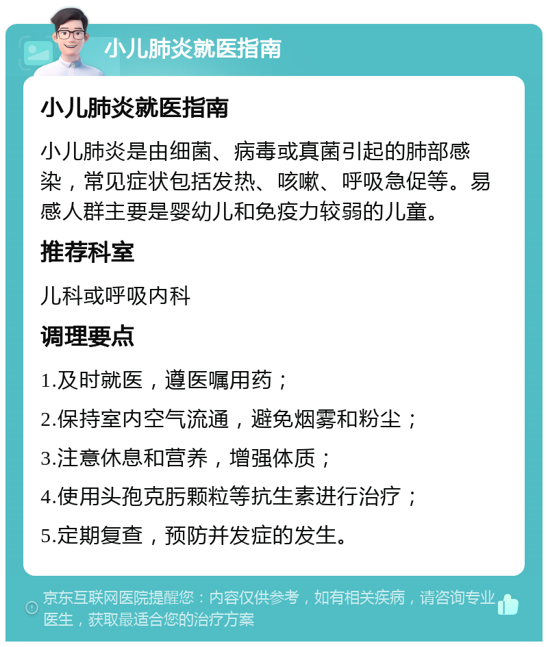 小儿肺炎就医指南 小儿肺炎就医指南 小儿肺炎是由细菌、病毒或真菌引起的肺部感染，常见症状包括发热、咳嗽、呼吸急促等。易感人群主要是婴幼儿和免疫力较弱的儿童。 推荐科室 儿科或呼吸内科 调理要点 1.及时就医，遵医嘱用药； 2.保持室内空气流通，避免烟雾和粉尘； 3.注意休息和营养，增强体质； 4.使用头孢克肟颗粒等抗生素进行治疗； 5.定期复查，预防并发症的发生。