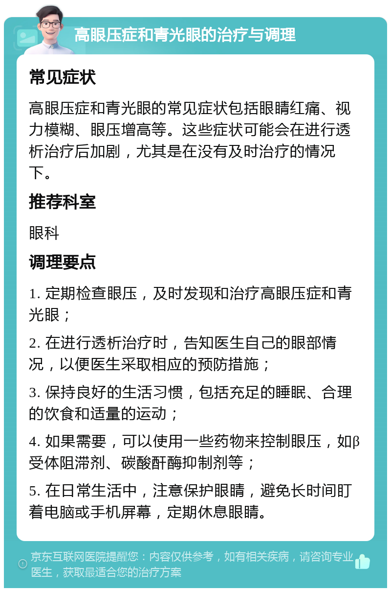 高眼压症和青光眼的治疗与调理 常见症状 高眼压症和青光眼的常见症状包括眼睛红痛、视力模糊、眼压增高等。这些症状可能会在进行透析治疗后加剧，尤其是在没有及时治疗的情况下。 推荐科室 眼科 调理要点 1. 定期检查眼压，及时发现和治疗高眼压症和青光眼； 2. 在进行透析治疗时，告知医生自己的眼部情况，以便医生采取相应的预防措施； 3. 保持良好的生活习惯，包括充足的睡眠、合理的饮食和适量的运动； 4. 如果需要，可以使用一些药物来控制眼压，如β受体阻滞剂、碳酸酐酶抑制剂等； 5. 在日常生活中，注意保护眼睛，避免长时间盯着电脑或手机屏幕，定期休息眼睛。