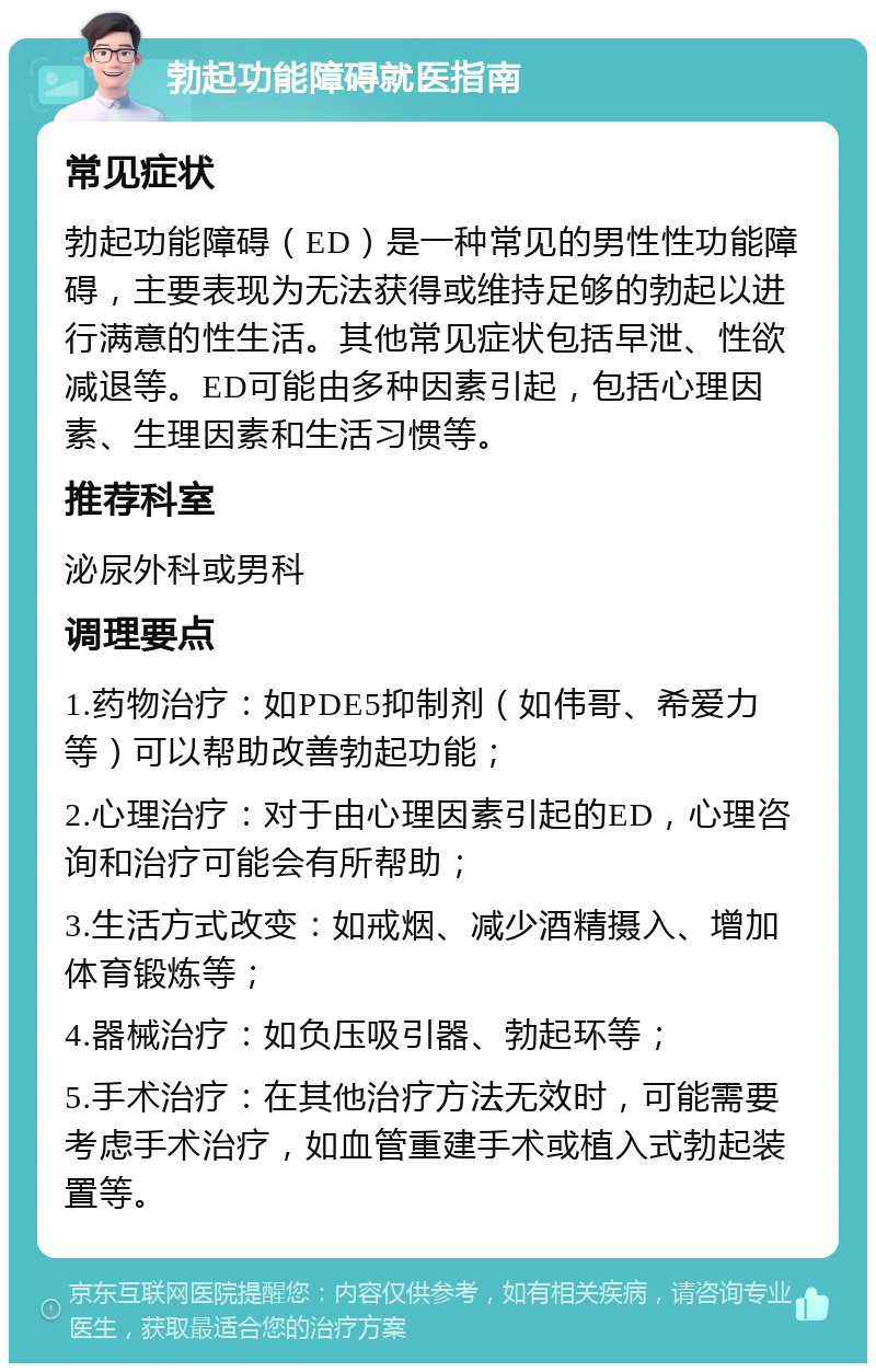 勃起功能障碍就医指南 常见症状 勃起功能障碍（ED）是一种常见的男性性功能障碍，主要表现为无法获得或维持足够的勃起以进行满意的性生活。其他常见症状包括早泄、性欲减退等。ED可能由多种因素引起，包括心理因素、生理因素和生活习惯等。 推荐科室 泌尿外科或男科 调理要点 1.药物治疗：如PDE5抑制剂（如伟哥、希爱力等）可以帮助改善勃起功能； 2.心理治疗：对于由心理因素引起的ED，心理咨询和治疗可能会有所帮助； 3.生活方式改变：如戒烟、减少酒精摄入、增加体育锻炼等； 4.器械治疗：如负压吸引器、勃起环等； 5.手术治疗：在其他治疗方法无效时，可能需要考虑手术治疗，如血管重建手术或植入式勃起装置等。