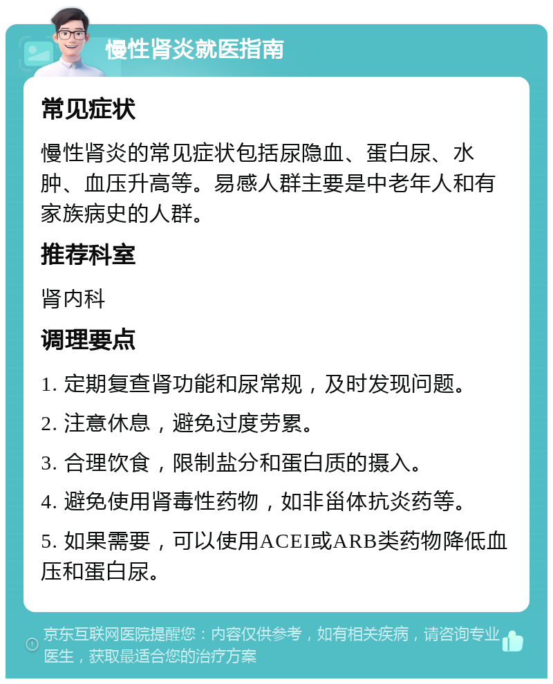 慢性肾炎就医指南 常见症状 慢性肾炎的常见症状包括尿隐血、蛋白尿、水肿、血压升高等。易感人群主要是中老年人和有家族病史的人群。 推荐科室 肾内科 调理要点 1. 定期复查肾功能和尿常规，及时发现问题。 2. 注意休息，避免过度劳累。 3. 合理饮食，限制盐分和蛋白质的摄入。 4. 避免使用肾毒性药物，如非甾体抗炎药等。 5. 如果需要，可以使用ACEI或ARB类药物降低血压和蛋白尿。