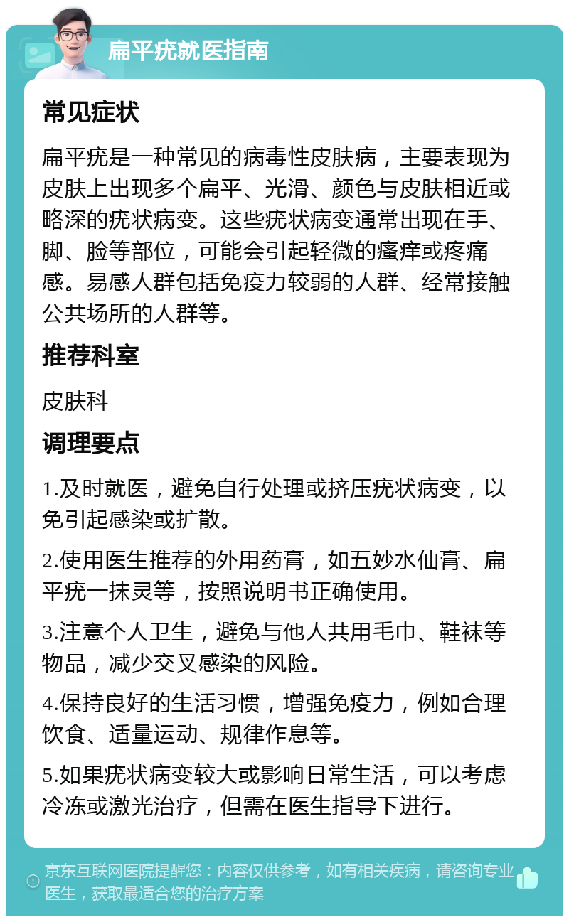 扁平疣就医指南 常见症状 扁平疣是一种常见的病毒性皮肤病，主要表现为皮肤上出现多个扁平、光滑、颜色与皮肤相近或略深的疣状病变。这些疣状病变通常出现在手、脚、脸等部位，可能会引起轻微的瘙痒或疼痛感。易感人群包括免疫力较弱的人群、经常接触公共场所的人群等。 推荐科室 皮肤科 调理要点 1.及时就医，避免自行处理或挤压疣状病变，以免引起感染或扩散。 2.使用医生推荐的外用药膏，如五妙水仙膏、扁平疣一抹灵等，按照说明书正确使用。 3.注意个人卫生，避免与他人共用毛巾、鞋袜等物品，减少交叉感染的风险。 4.保持良好的生活习惯，增强免疫力，例如合理饮食、适量运动、规律作息等。 5.如果疣状病变较大或影响日常生活，可以考虑冷冻或激光治疗，但需在医生指导下进行。