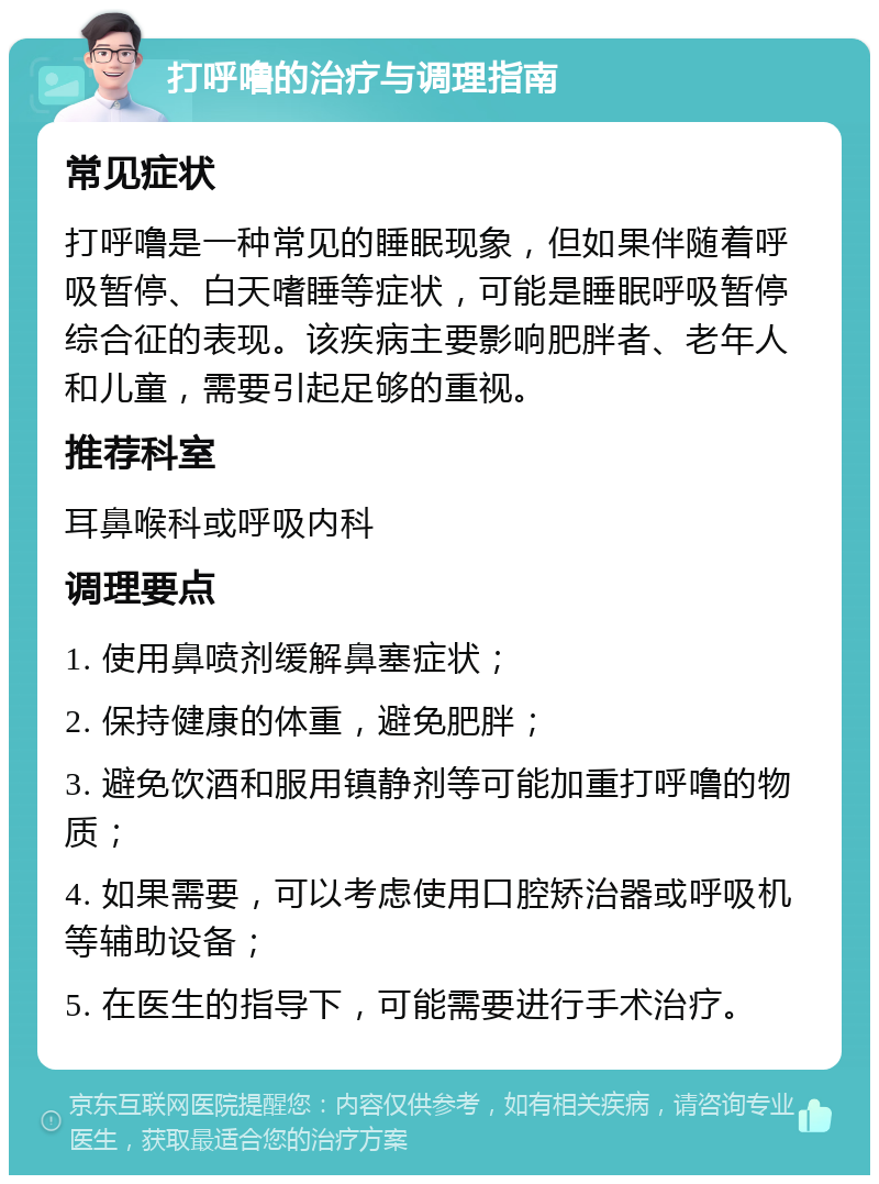 打呼噜的治疗与调理指南 常见症状 打呼噜是一种常见的睡眠现象，但如果伴随着呼吸暂停、白天嗜睡等症状，可能是睡眠呼吸暂停综合征的表现。该疾病主要影响肥胖者、老年人和儿童，需要引起足够的重视。 推荐科室 耳鼻喉科或呼吸内科 调理要点 1. 使用鼻喷剂缓解鼻塞症状； 2. 保持健康的体重，避免肥胖； 3. 避免饮酒和服用镇静剂等可能加重打呼噜的物质； 4. 如果需要，可以考虑使用口腔矫治器或呼吸机等辅助设备； 5. 在医生的指导下，可能需要进行手术治疗。