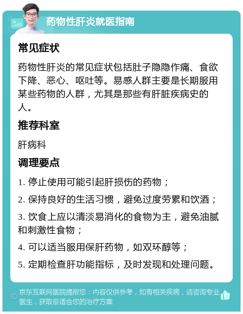 药物性肝炎就医指南 常见症状 药物性肝炎的常见症状包括肚子隐隐作痛、食欲下降、恶心、呕吐等。易感人群主要是长期服用某些药物的人群，尤其是那些有肝脏疾病史的人。 推荐科室 肝病科 调理要点 1. 停止使用可能引起肝损伤的药物； 2. 保持良好的生活习惯，避免过度劳累和饮酒； 3. 饮食上应以清淡易消化的食物为主，避免油腻和刺激性食物； 4. 可以适当服用保肝药物，如双环醇等； 5. 定期检查肝功能指标，及时发现和处理问题。