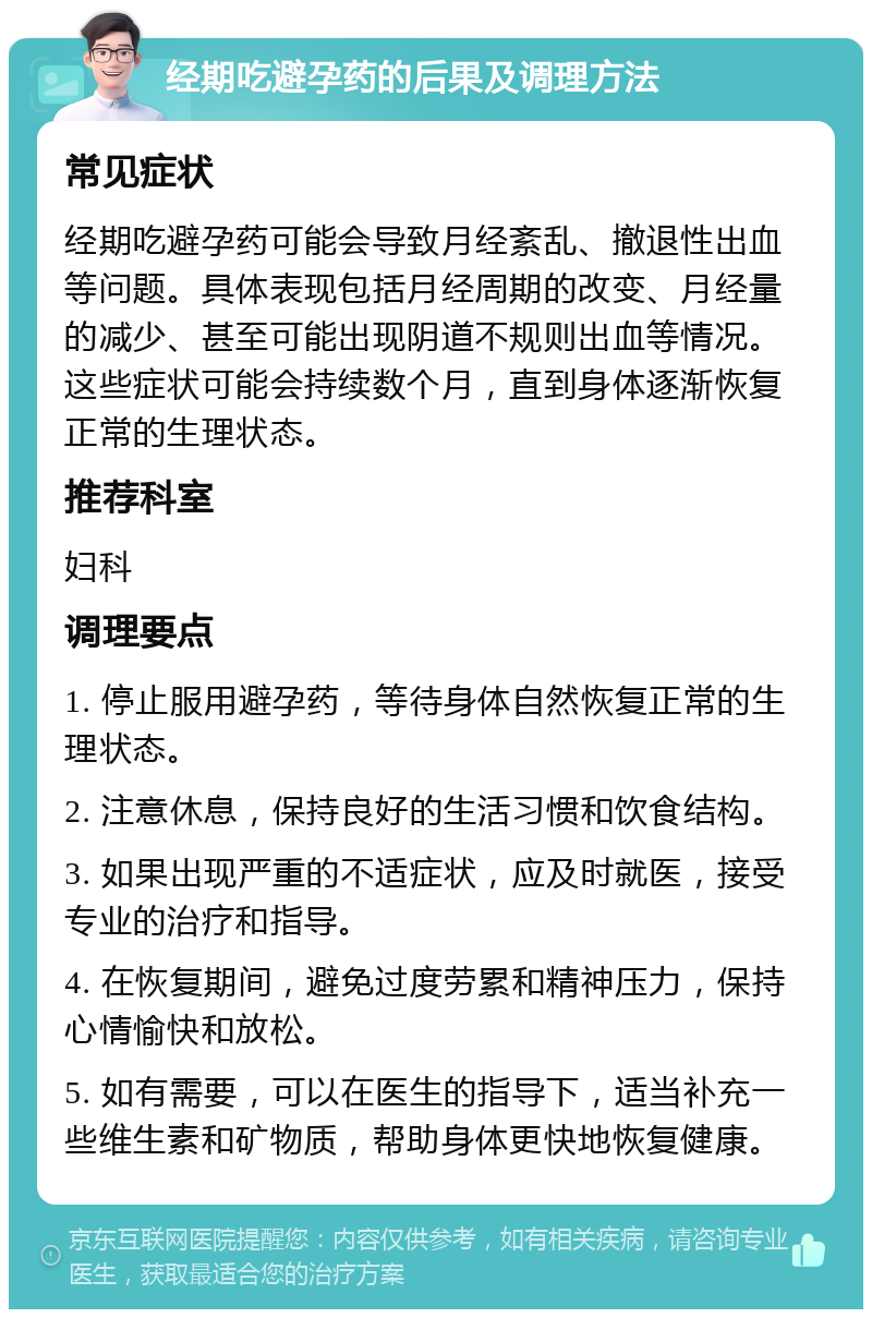 经期吃避孕药的后果及调理方法 常见症状 经期吃避孕药可能会导致月经紊乱、撤退性出血等问题。具体表现包括月经周期的改变、月经量的减少、甚至可能出现阴道不规则出血等情况。这些症状可能会持续数个月，直到身体逐渐恢复正常的生理状态。 推荐科室 妇科 调理要点 1. 停止服用避孕药，等待身体自然恢复正常的生理状态。 2. 注意休息，保持良好的生活习惯和饮食结构。 3. 如果出现严重的不适症状，应及时就医，接受专业的治疗和指导。 4. 在恢复期间，避免过度劳累和精神压力，保持心情愉快和放松。 5. 如有需要，可以在医生的指导下，适当补充一些维生素和矿物质，帮助身体更快地恢复健康。