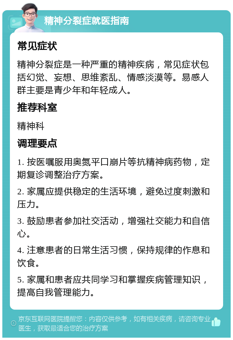 精神分裂症就医指南 常见症状 精神分裂症是一种严重的精神疾病，常见症状包括幻觉、妄想、思维紊乱、情感淡漠等。易感人群主要是青少年和年轻成人。 推荐科室 精神科 调理要点 1. 按医嘱服用奥氮平口崩片等抗精神病药物，定期复诊调整治疗方案。 2. 家属应提供稳定的生活环境，避免过度刺激和压力。 3. 鼓励患者参加社交活动，增强社交能力和自信心。 4. 注意患者的日常生活习惯，保持规律的作息和饮食。 5. 家属和患者应共同学习和掌握疾病管理知识，提高自我管理能力。